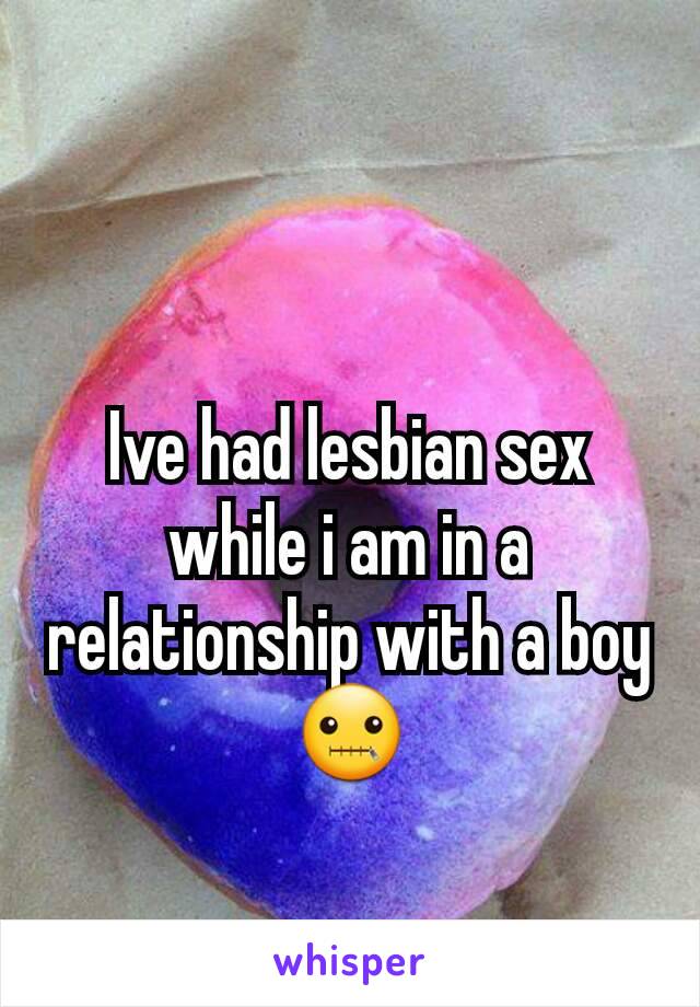 Ive had lesbian sex while i am in a relationship with a boy 🤐