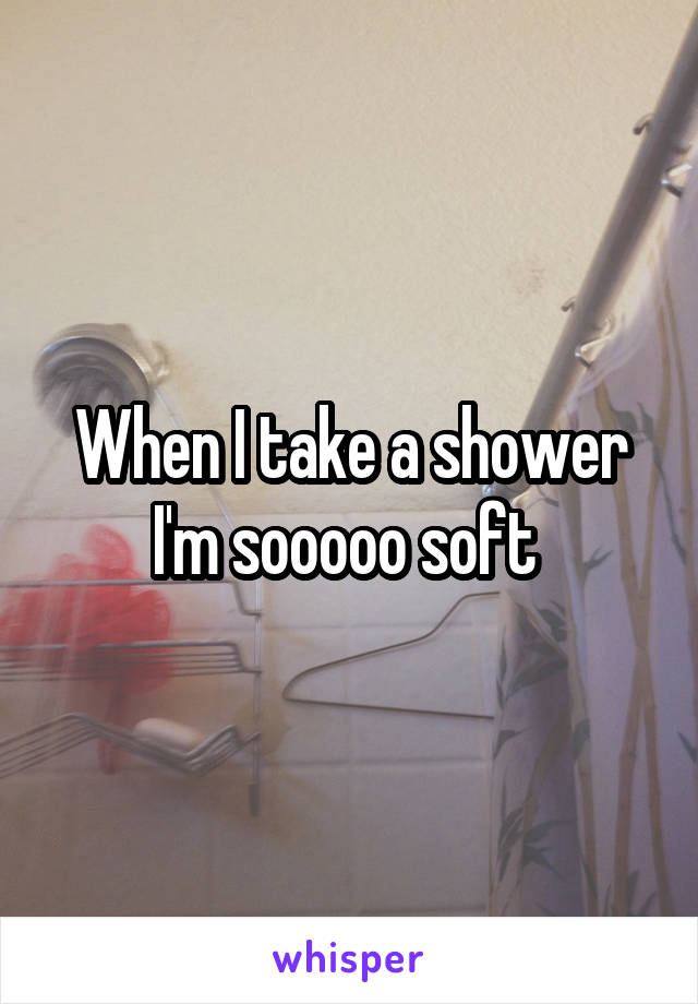 When I take a shower I'm sooooo soft 