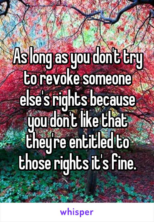 As long as you don't try to revoke someone else's rights because you don't like that they're entitled to those rights it's fine.