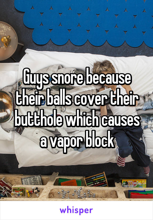 Guys snore because their balls cover their butthole which causes a vapor block