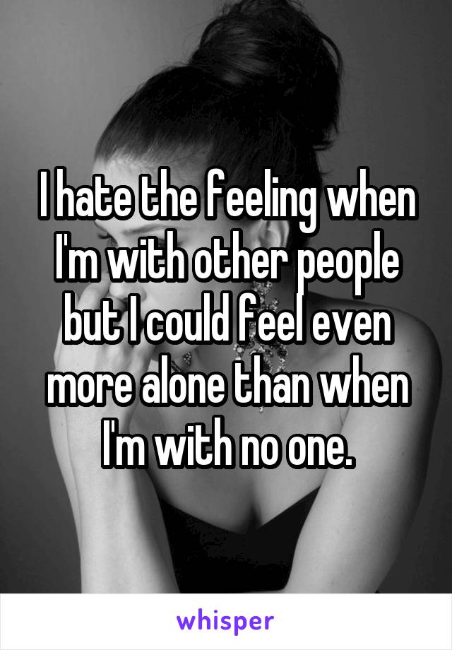 I hate the feeling when I'm with other people but I could feel even more alone than when I'm with no one.