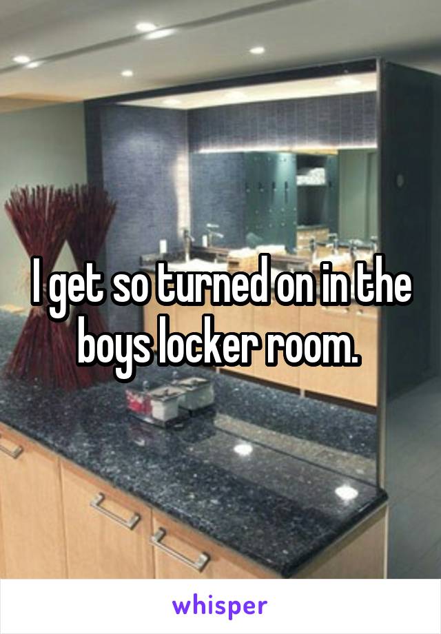 I get so turned on in the boys locker room. 