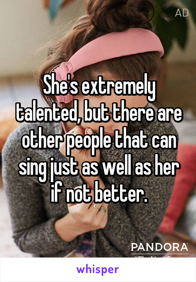 She's extremely talented, but there are other people that can sing just as well as her if not better.