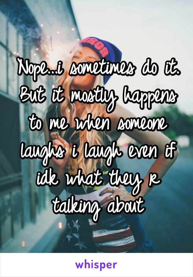 Nope...i sometimes do it. But it mostly happens to me when someone laughs i laugh even if idk what they r talking about