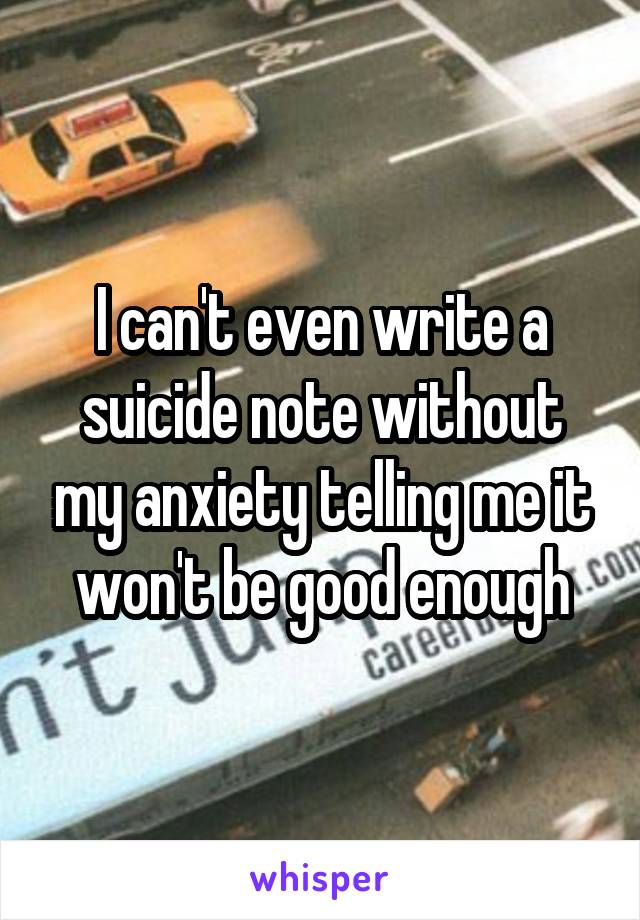 I can't even write a suicide note without my anxiety telling me it won't be good enough