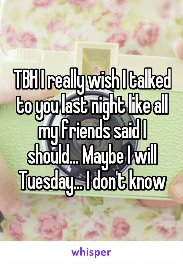 TBH I really wish I talked to you last night like all my friends said I should... Maybe I will Tuesday... I don't know