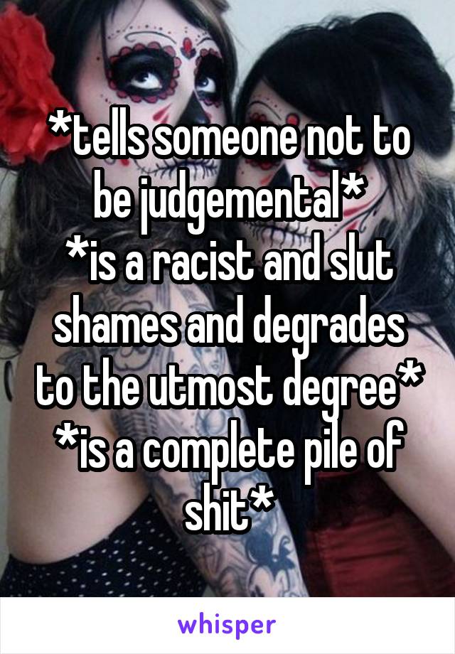 *tells someone not to be judgemental*
*is a racist and slut shames and degrades to the utmost degree*
*is a complete pile of shit*