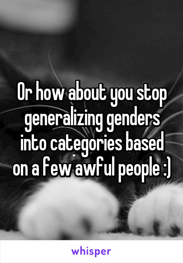 Or how about you stop generalizing genders into categories based on a few awful people :)