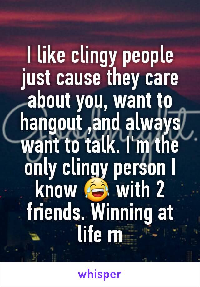 I like clingy people just cause they care about you, want to hangout ,and always want to talk. I'm the only clingy person I know 😂 with 2 friends. Winning at life rn