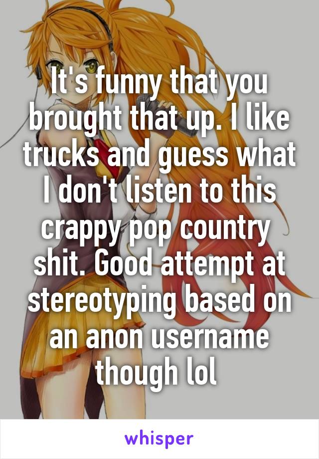 It's funny that you brought that up. I like trucks and guess what I don't listen to this crappy pop country  shit. Good attempt at stereotyping based on an anon username though lol 