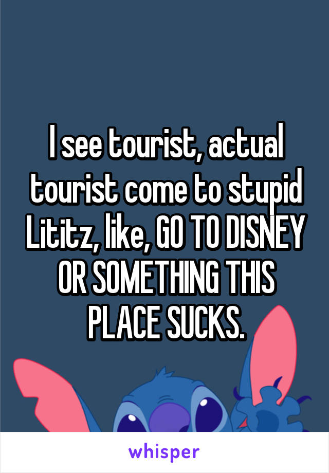 I see tourist, actual tourist come to stupid Lititz, like, GO TO DISNEY OR SOMETHING THIS PLACE SUCKS.