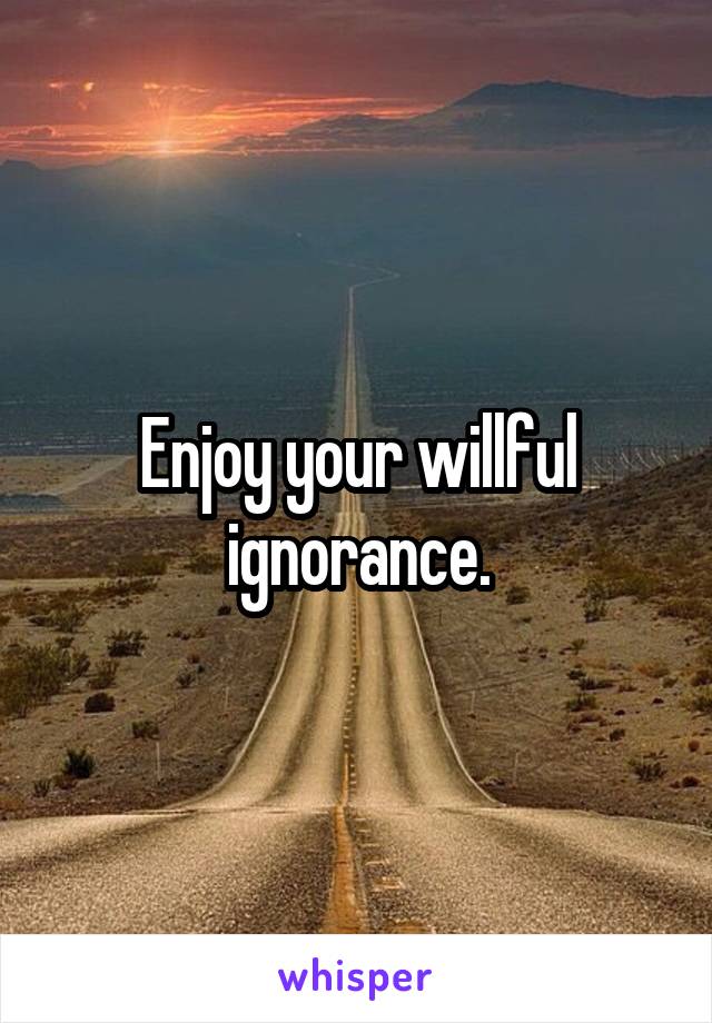 Enjoy your willful ignorance.