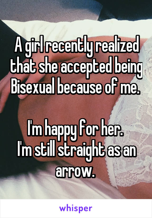 A girl recently realized that she accepted being Bisexual because of me. 

I'm happy for her. 
I'm still straight as an arrow. 