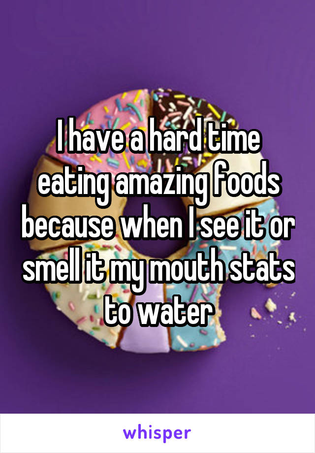 I have a hard time eating amazing foods because when I see it or smell it my mouth stats to water