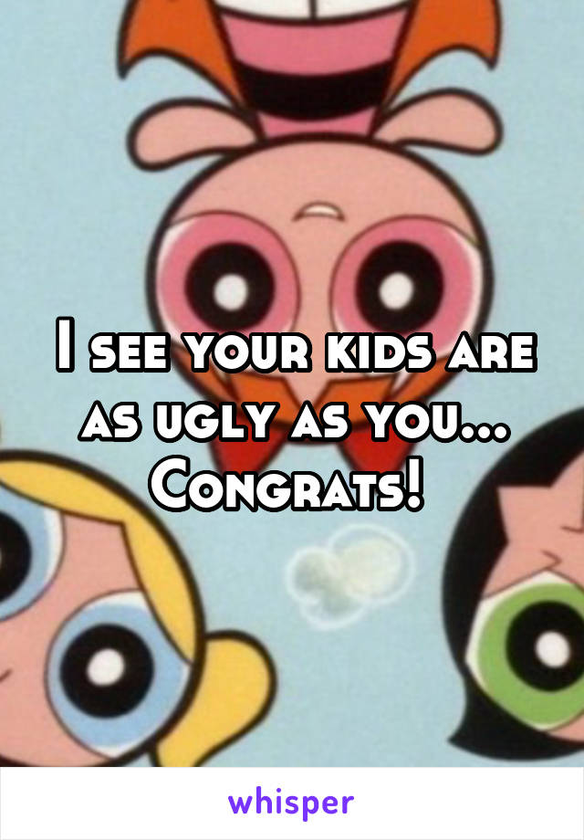 I see your kids are as ugly as you... Congrats! 