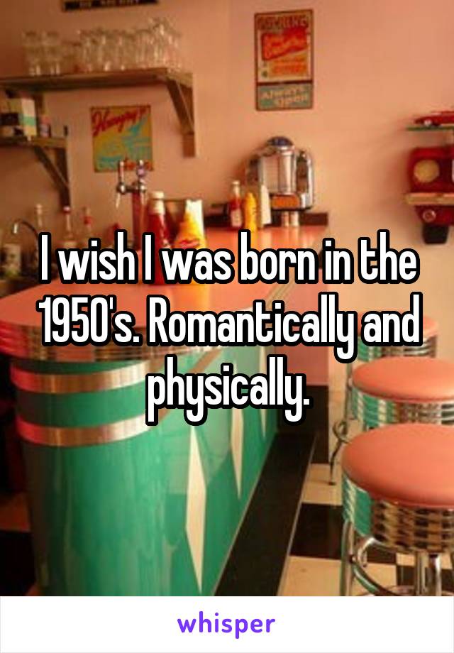 I wish I was born in the 1950's. Romantically and physically.