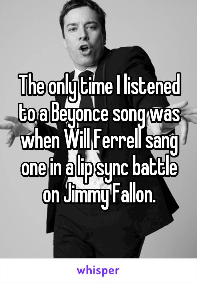 The only time I listened to a Beyonce song was when Will Ferrell sang one in a lip sync battle on Jimmy Fallon.