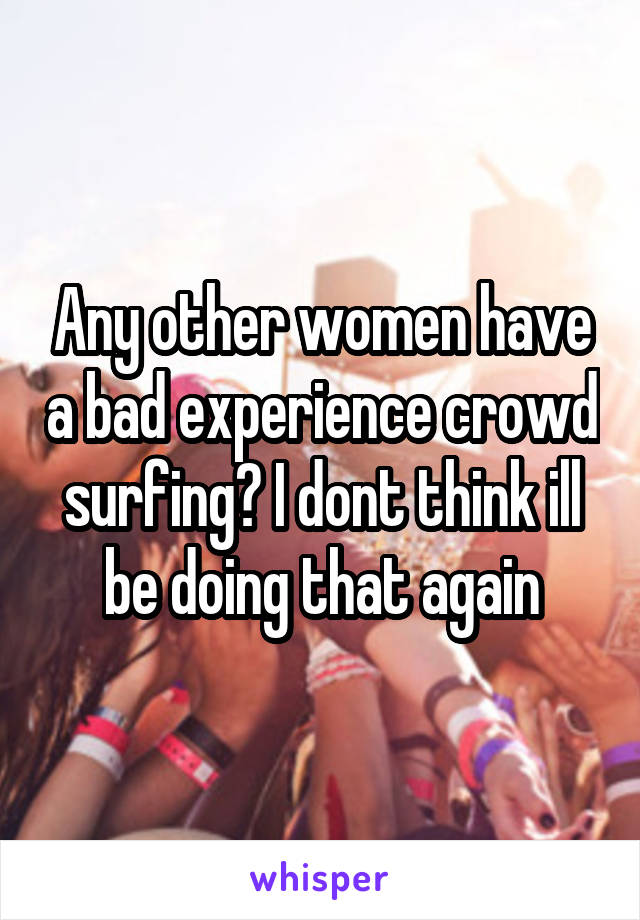 Any other women have a bad experience crowd surfing? I dont think ill be doing that again