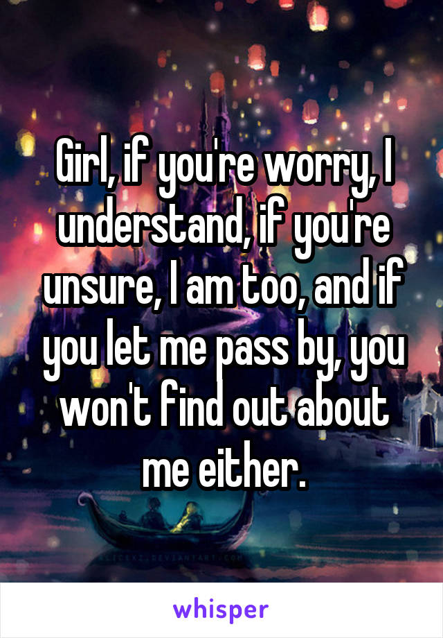 Girl, if you're worry, I understand, if you're unsure, I am too, and if you let me pass by, you won't find out about me either.