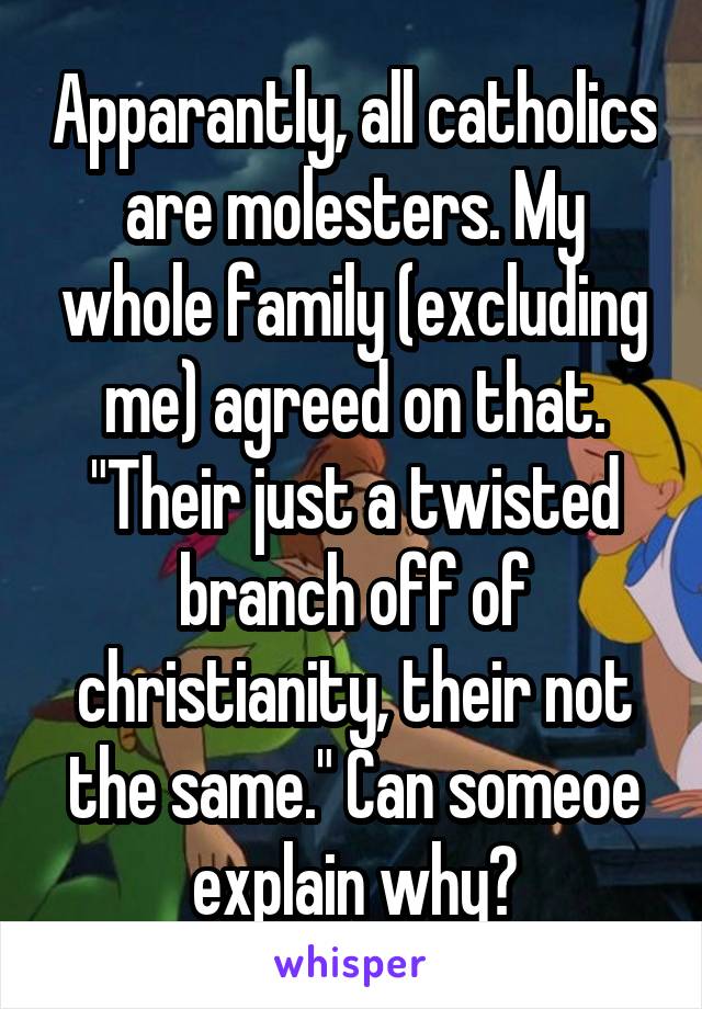 Apparantly, all catholics are molesters. My whole family (excluding me) agreed on that. "Their just a twisted branch off of christianity, their not the same." Can someoe explain why?