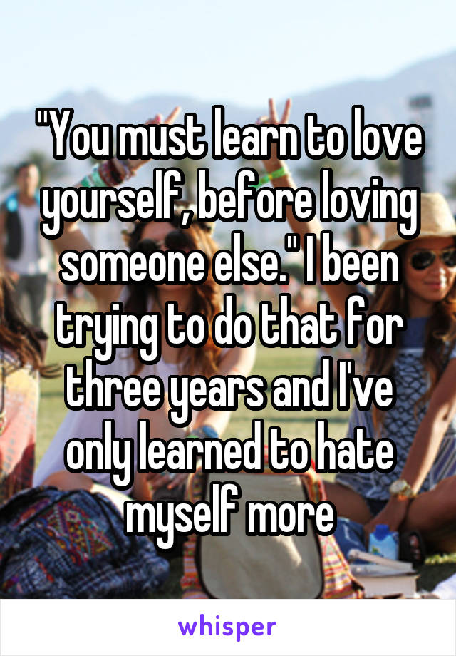 "You must learn to love yourself, before loving someone else." I been trying to do that for three years and I've only learned to hate myself more