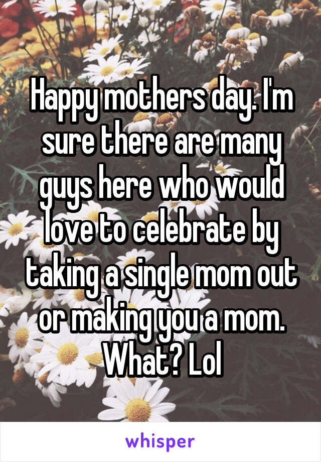 Happy mothers day. I'm sure there are many guys here who would love to celebrate by taking a single mom out or making you a mom. What? Lol