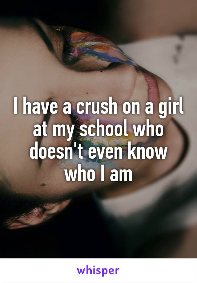 I have a crush on a girl at my school who doesn't even know who I am