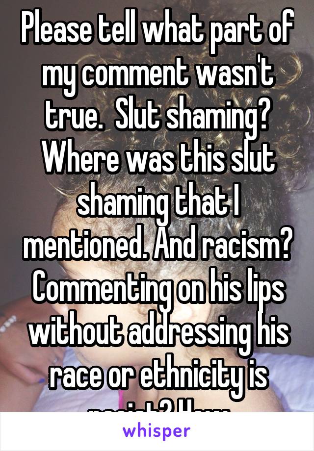 Please tell what part of my comment wasn't true.  Slut shaming? Where was this slut shaming that I mentioned. And racism? Commenting on his lips without addressing his race or ethnicity is racist? How