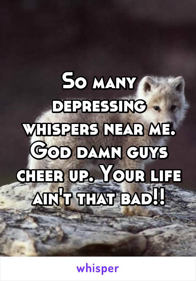 So many depressing whispers near me. God damn guys cheer up. Your life ain't that bad!!