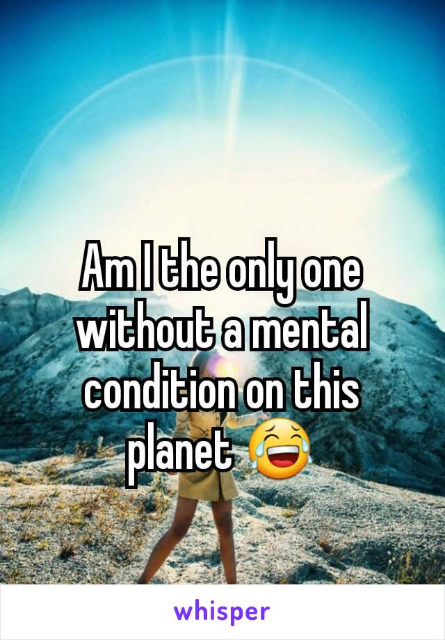 Am I the only one without a mental condition on this planet 😂