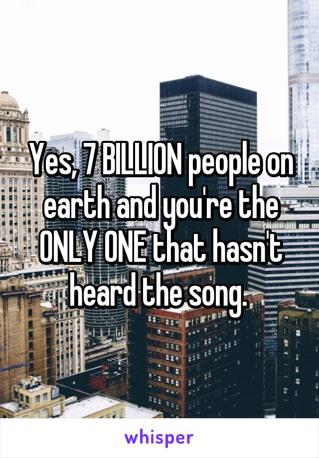 Yes, 7 BILLION people on earth and you're the ONLY ONE that hasn't heard the song. 