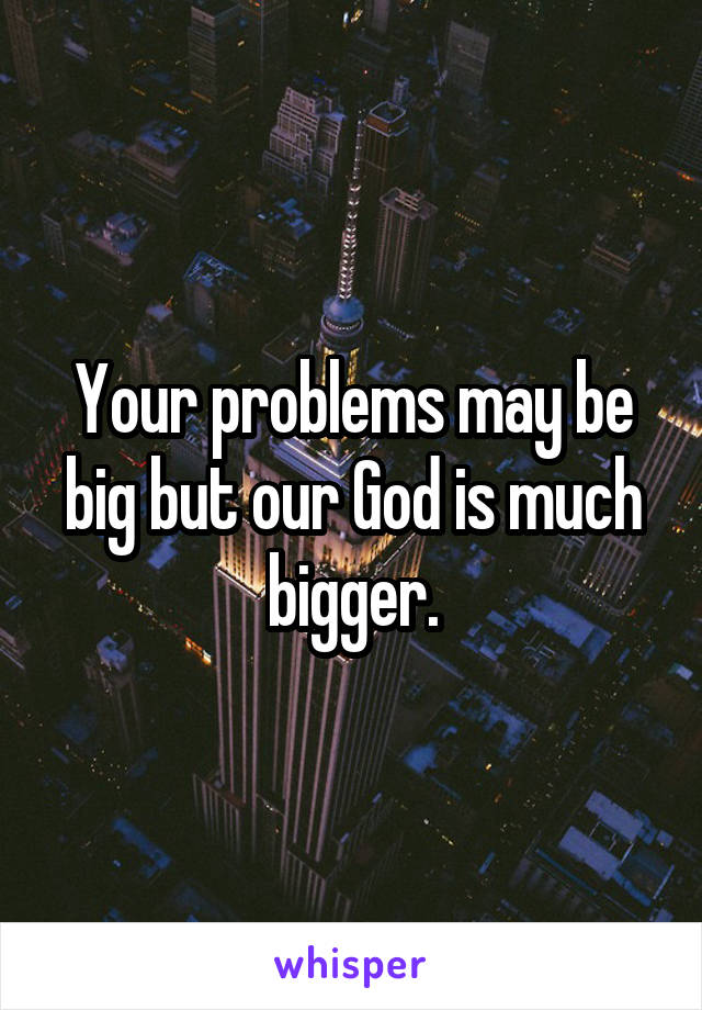 Your problems may be big but our God is much bigger.