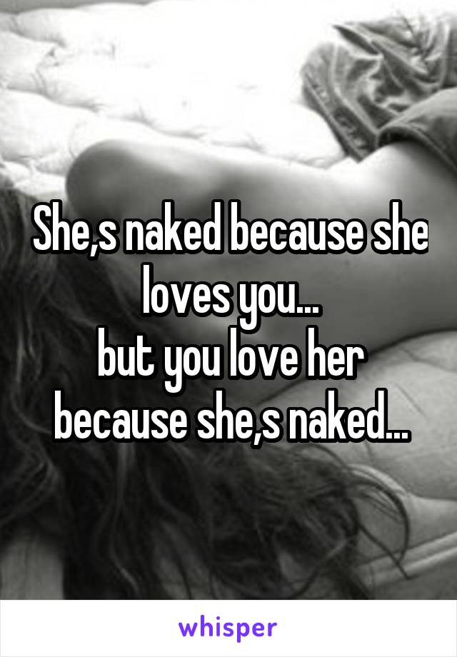 She,s naked because she loves you...
but you love her because she,s naked...