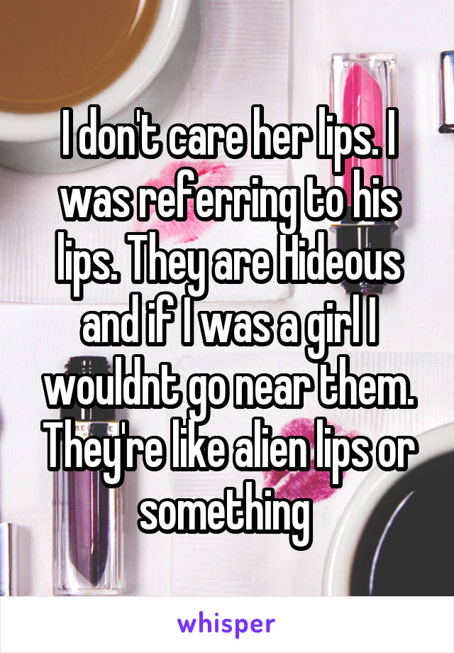 I don't care her lips. I was referring to his lips. They are Hideous and if I was a girl I wouldnt go near them. They're like alien lips or something 