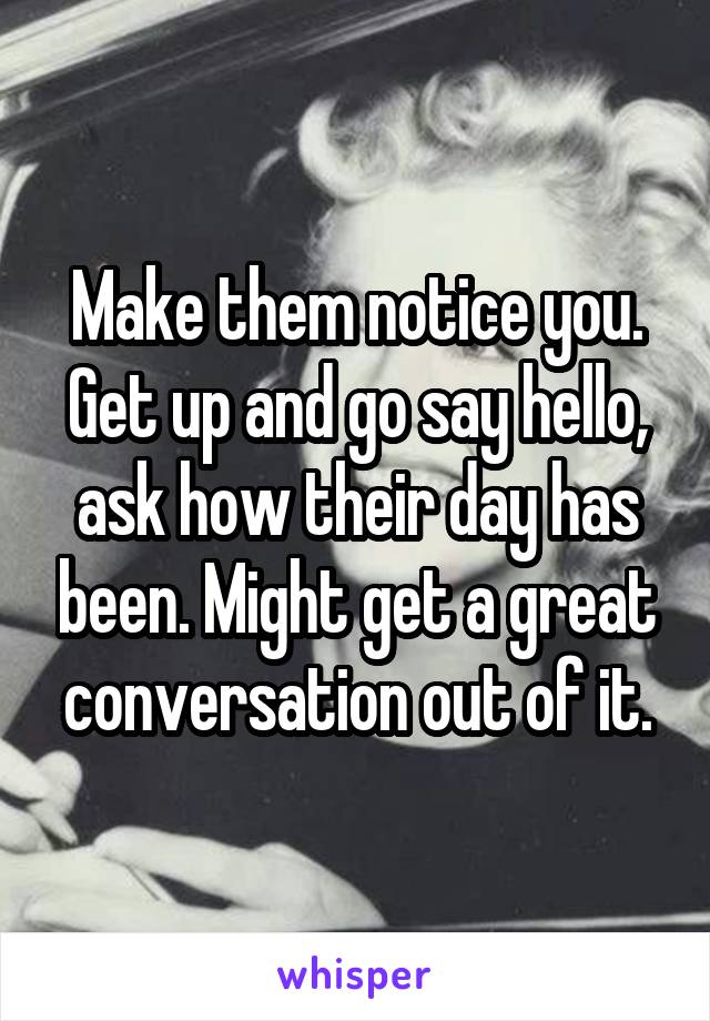 Make them notice you. Get up and go say hello, ask how their day has been. Might get a great conversation out of it.