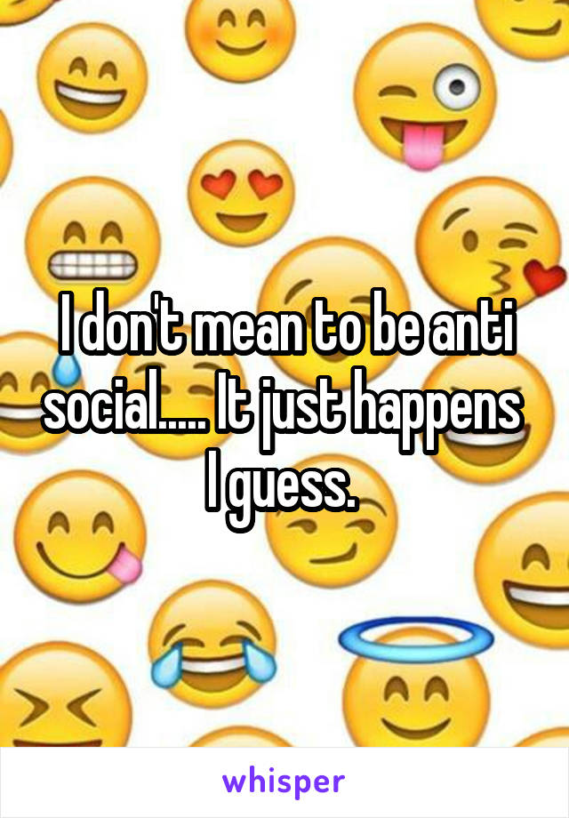 I don't mean to be anti social..... It just happens  I guess. 