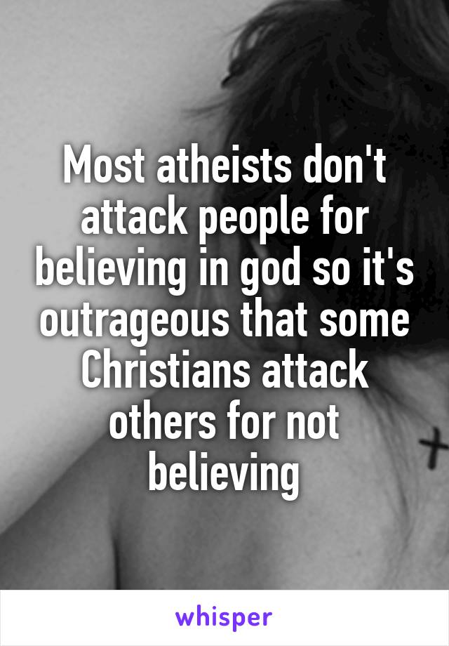 Most atheists don't attack people for believing in god so it's outrageous that some Christians attack others for not believing