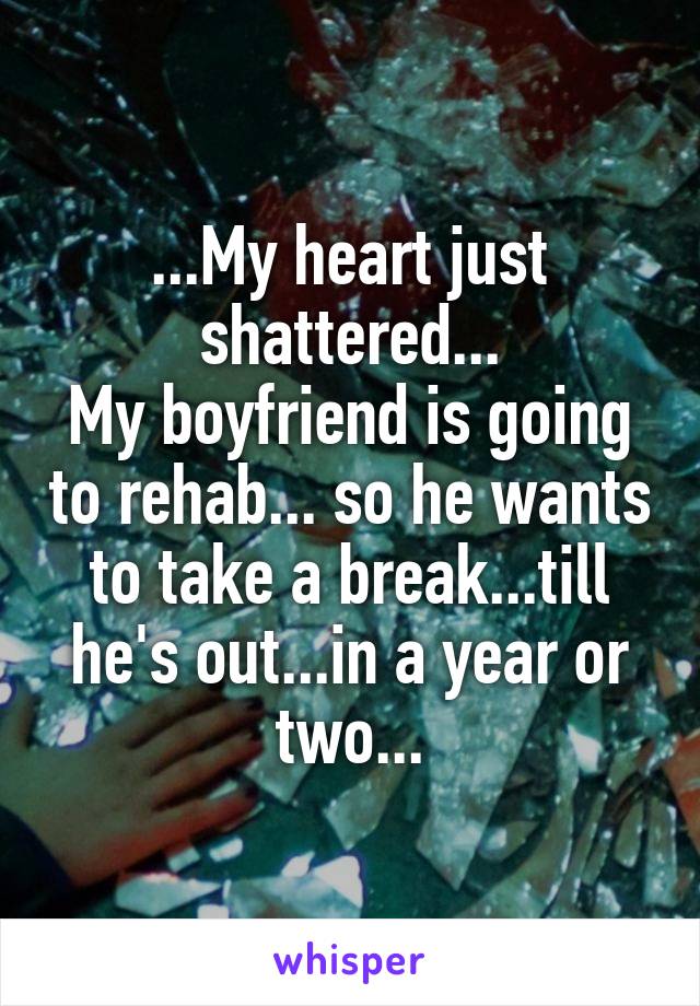 ...My heart just shattered...
My boyfriend is going to rehab... so he wants to take a break...till he's out...in a year or two...