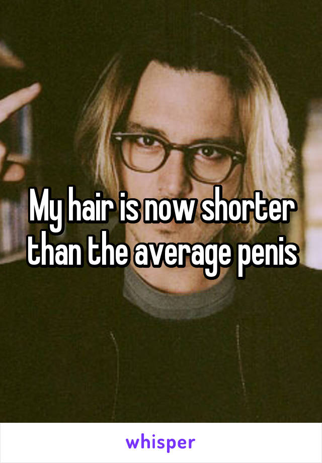 My hair is now shorter than the average penis