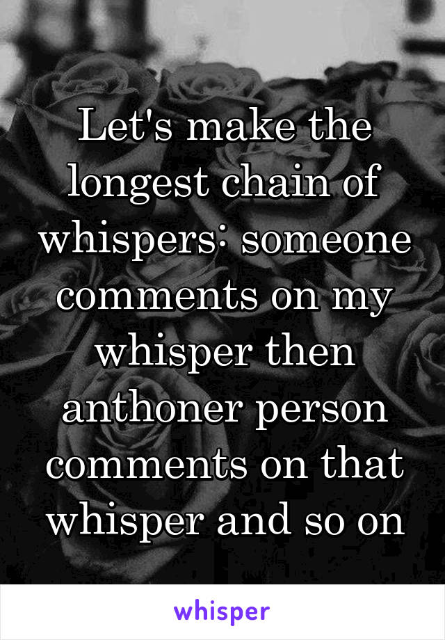 Let's make the longest chain of whispers: someone comments on my whisper then anthoner person comments on that whisper and so on