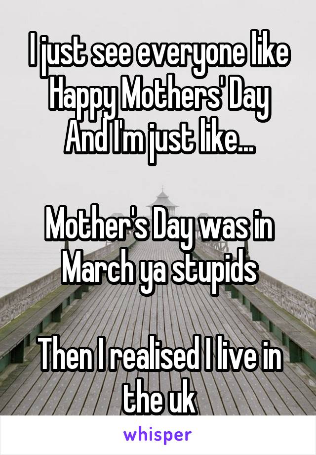 I just see everyone like
Happy Mothers' Day
And I'm just like...

Mother's Day was in March ya stupids

Then I realised I live in the uk