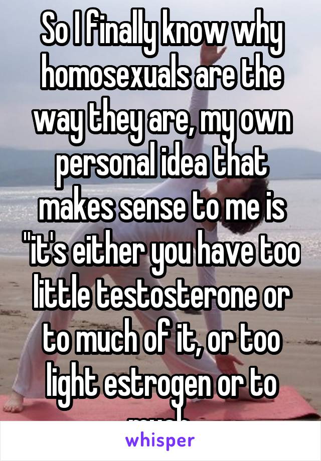 So I finally know why homosexuals are the way they are, my own personal idea that makes sense to me is "it's either you have too little testosterone or to much of it, or too light estrogen or to much 