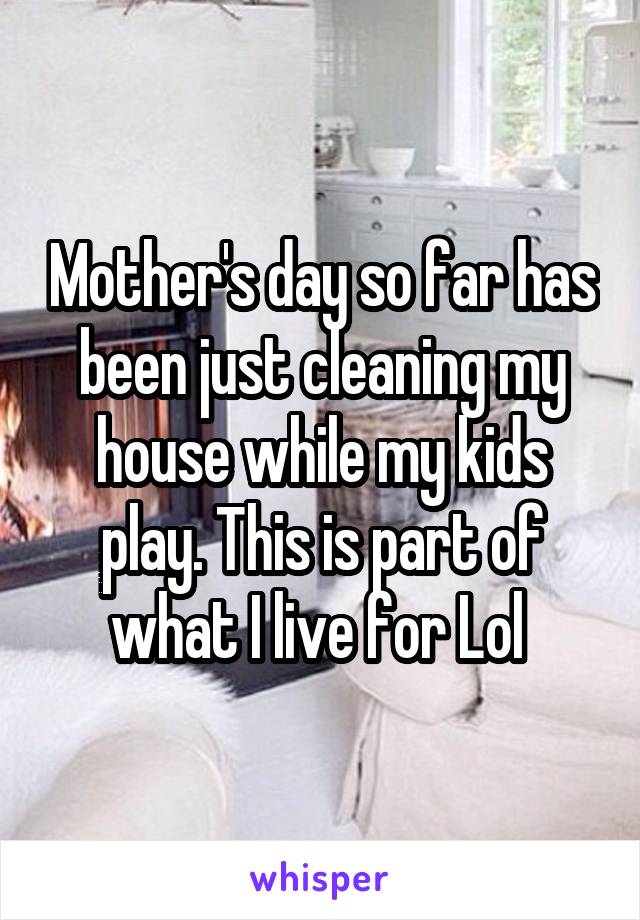 Mother's day so far has been just cleaning my house while my kids play. This is part of what I live for Lol 