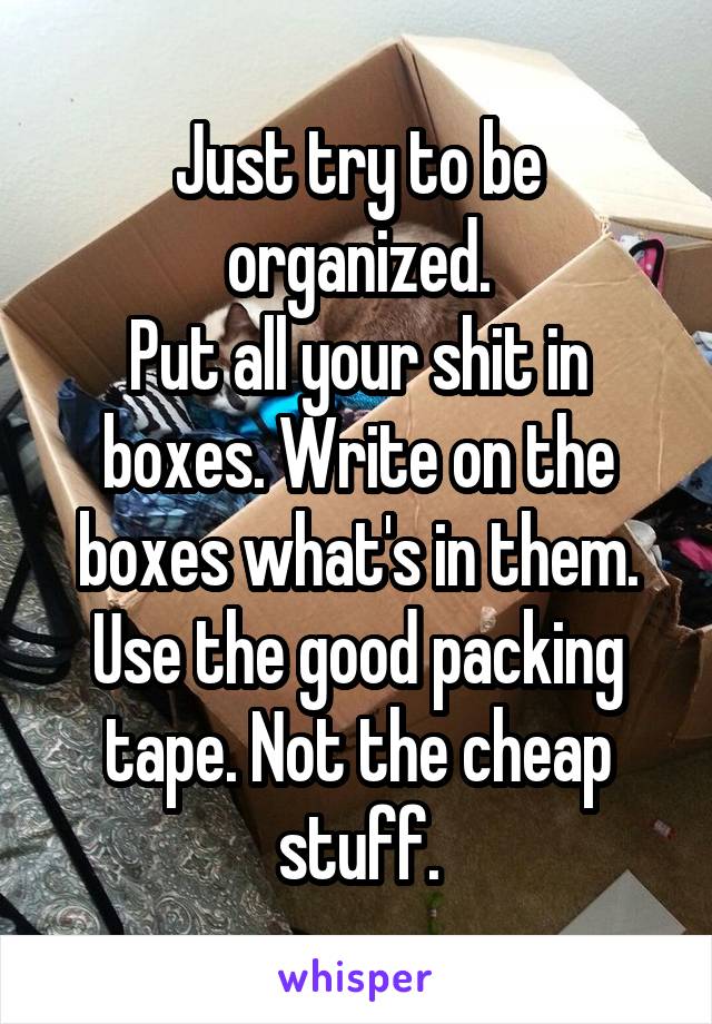 Just try to be organized.
Put all your shit in boxes. Write on the boxes what's in them.
Use the good packing tape. Not the cheap stuff.