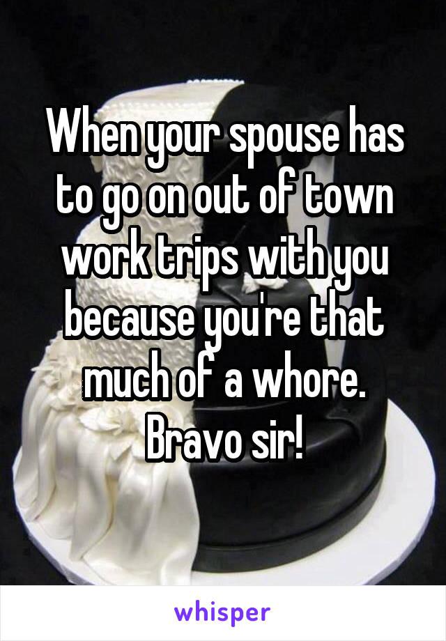 When your spouse has to go on out of town work trips with you because you're that much of a whore.
Bravo sir!
