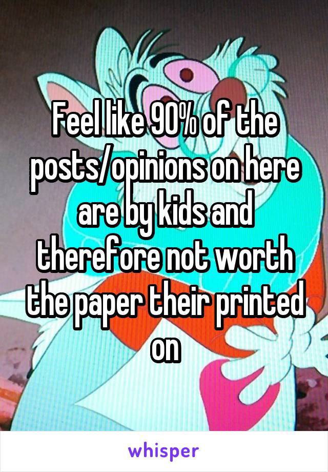 Feel like 90% of the posts/opinions on here are by kids and therefore not worth the paper their printed on