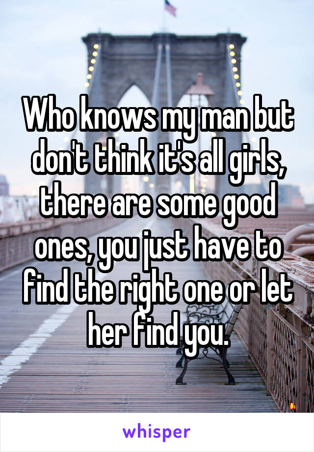 Who knows my man but don't think it's all girls, there are some good ones, you just have to find the right one or let her find you.