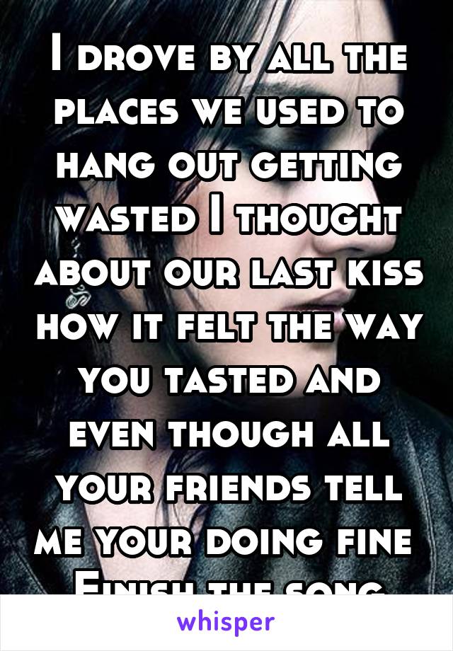 I drove by all the places we used to hang out getting wasted I thought about our last kiss how it felt the way you tasted and even though all your friends tell me your doing fine 
Finish the song