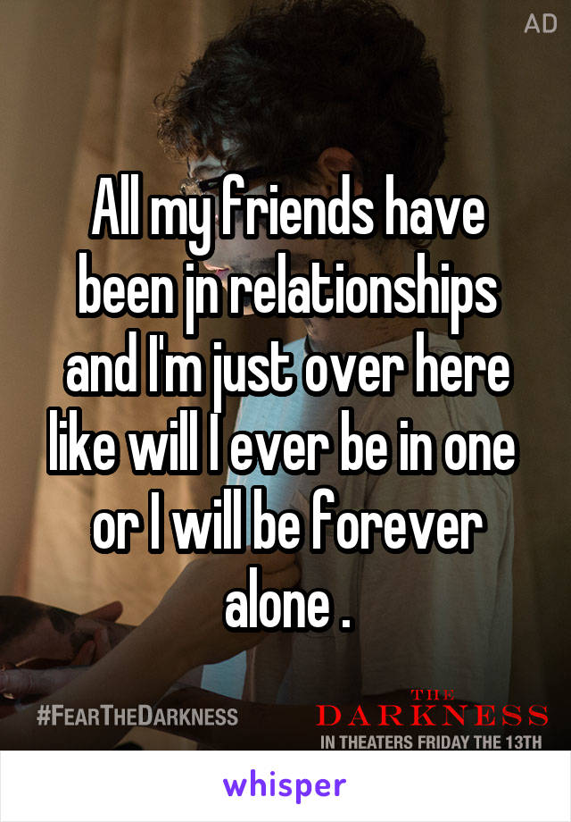 All my friends have been jn relationships and I'm just over here like will I ever be in one  or I will be forever alone .