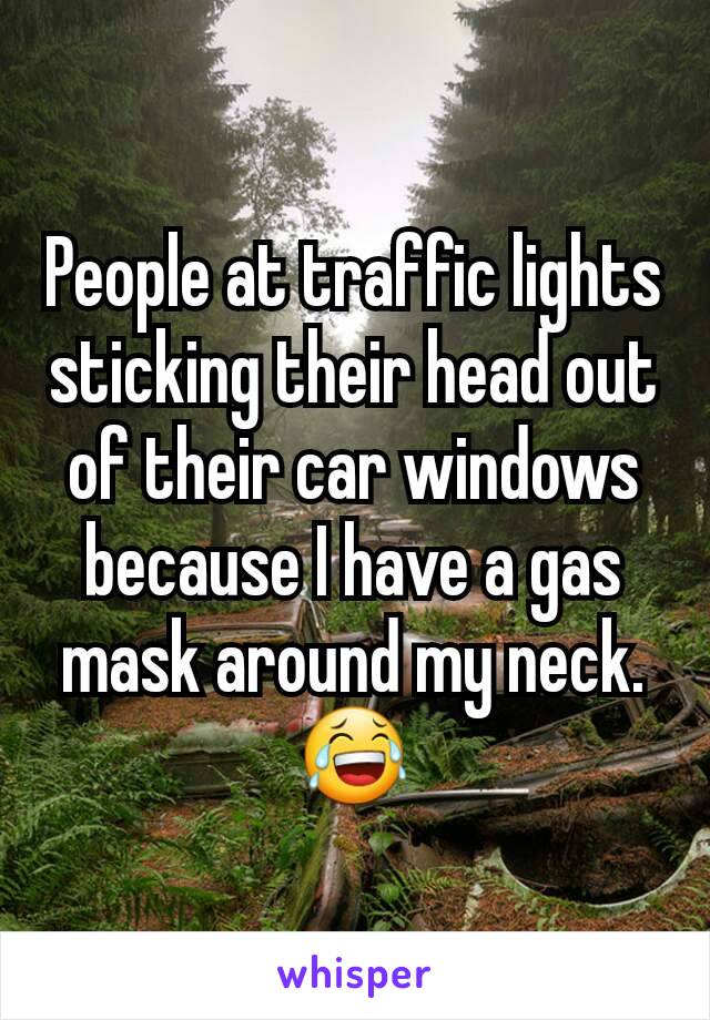 People at traffic lights sticking their head out of their car windows because I have a gas mask around my neck. 😂